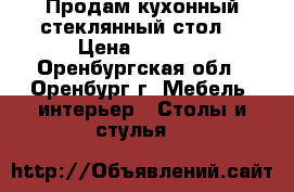 Продам кухонный стеклянный стол. › Цена ­ 3 000 - Оренбургская обл., Оренбург г. Мебель, интерьер » Столы и стулья   